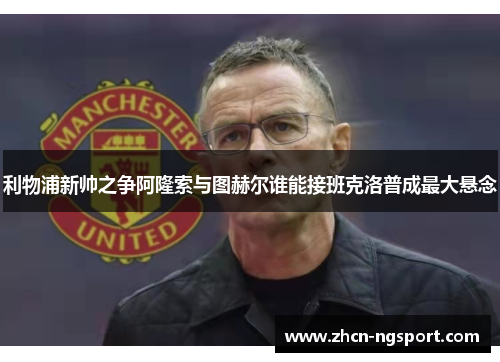 利物浦新帅之争阿隆索与图赫尔谁能接班克洛普成最大悬念