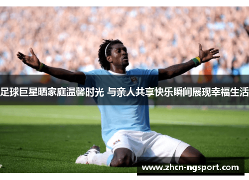 足球巨星晒家庭温馨时光 与亲人共享快乐瞬间展现幸福生活