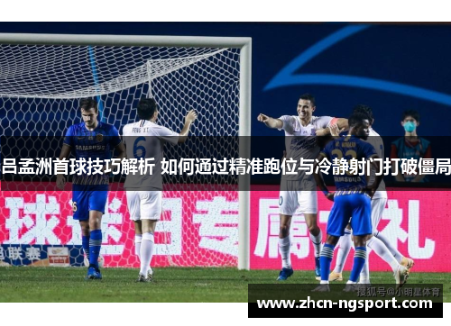 吕孟洲首球技巧解析 如何通过精准跑位与冷静射门打破僵局