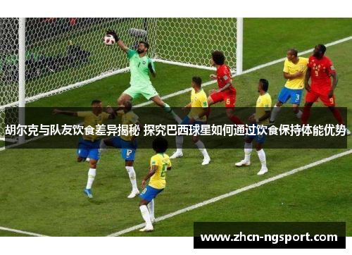 胡尔克与队友饮食差异揭秘 探究巴西球星如何通过饮食保持体能优势
