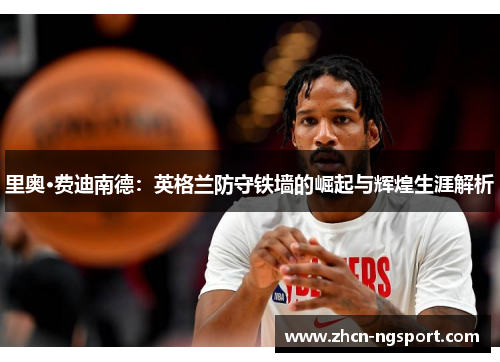 里奥·费迪南德：英格兰防守铁墙的崛起与辉煌生涯解析