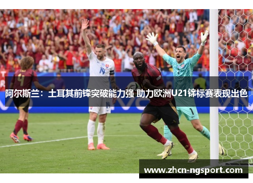 阿尔斯兰：土耳其前锋突破能力强 助力欧洲U21锦标赛表现出色
